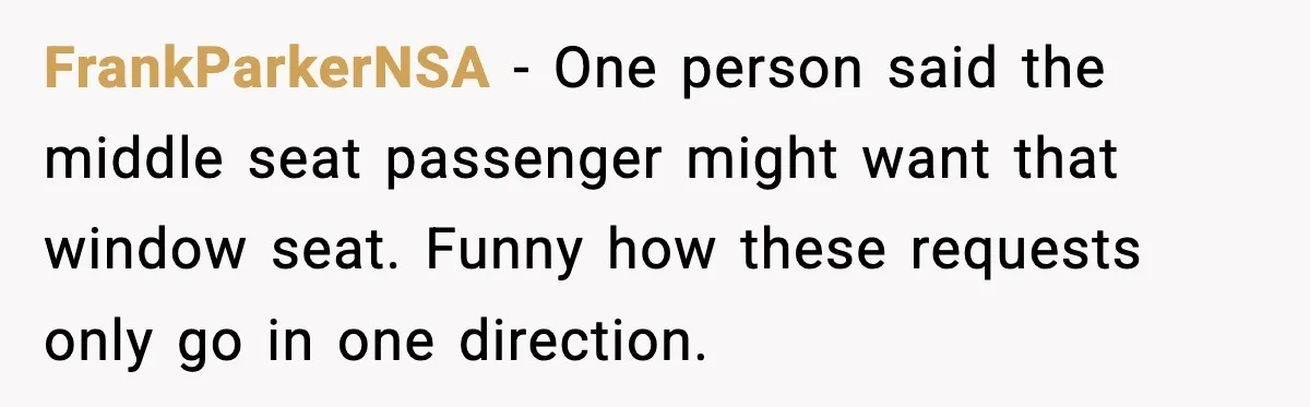 Passenger Refuses to Move and Confronts Entitled Parents Mid Flight FrankParkerNSA - One person said the middle seat passenger might want that window seat. Funny how these requests only go in one direction.