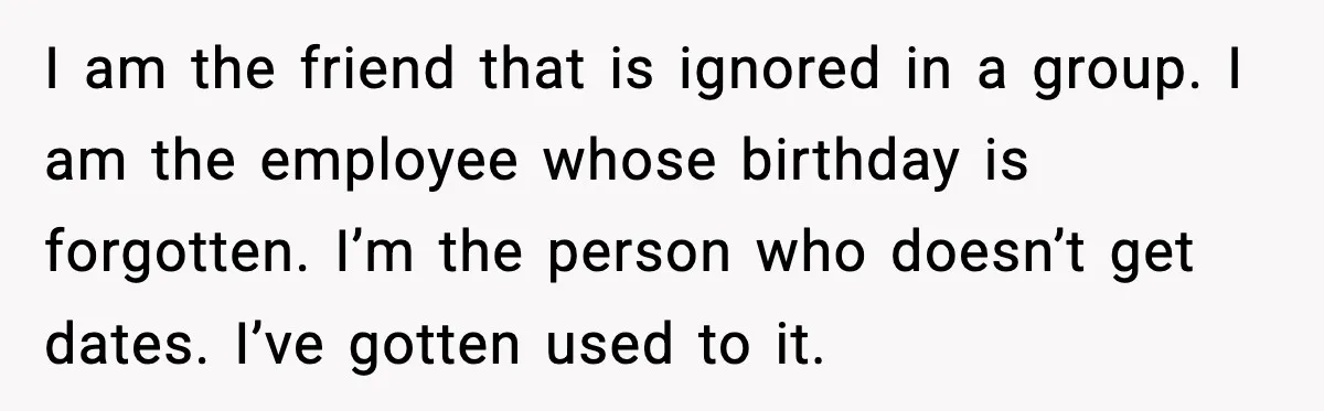 Woman Confronts Her Life After Illness While Husband Chases His Past Love I am the friend that is ignored in a group. I am the employee whose birthday is forgotten. I’m the person who doesn’t get dates. I’ve gotten used to it.