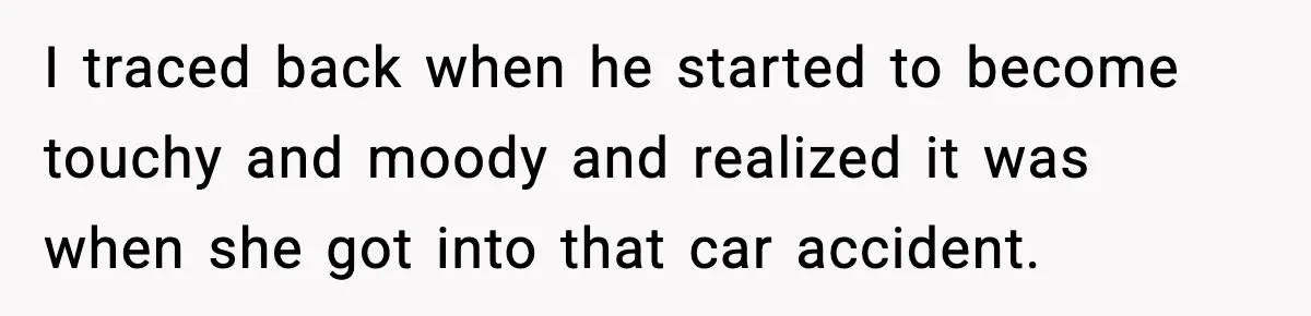 Woman Confronts Her Life After Illness While Husband Chases His Past Love I traced back when he started to become touchy and moody and realized it was when she got into that car accident.