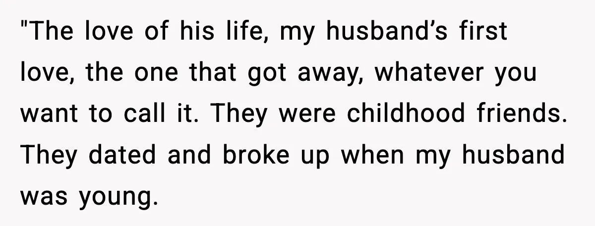 Woman Confronts Her Life After Illness While Husband Chases His Past Love "The love of his life, my husband’s first love, the one that got away, whatever you want to call it. They were childhood friends. They dated and broke up when...