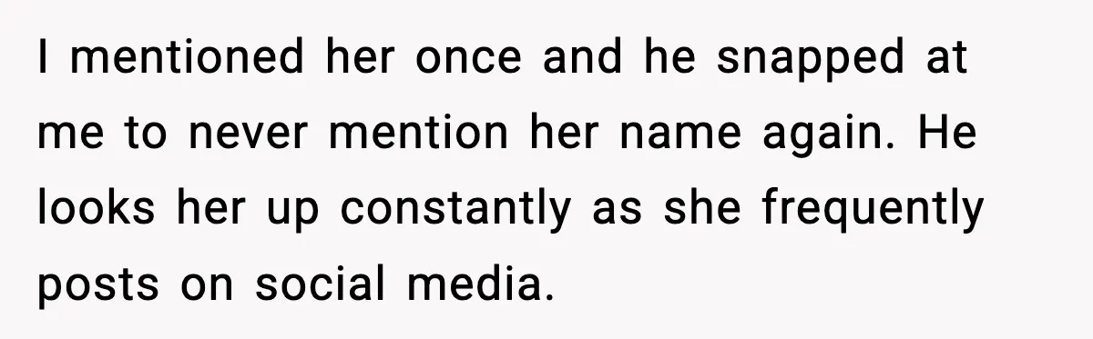 Woman Confronts Her Life After Illness While Husband Chases His Past Love I mentioned her once and he snapped at me to never mention her name again. He looks her up constantly as she frequently posts on social media.