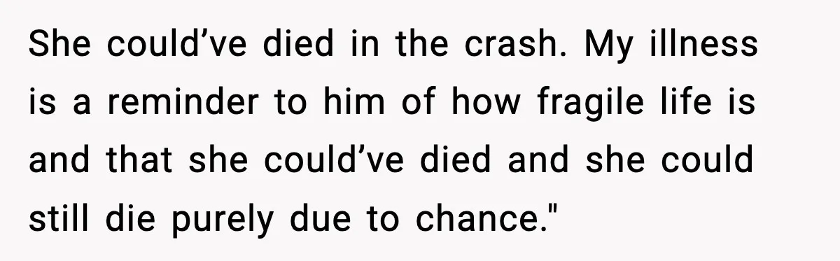 Woman Confronts Her Life After Illness While Husband Chases His Past Love She could’ve died in the crash. My illness is a reminder to him of how fragile life is and that she could’ve died and she could still die purely due...