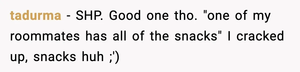 Roommate Wakes Couple At 3 AM For Snacks Every Night, Then Reveals A Wild Plot Twist tadurma − SHP. Good one tho. "one of my roommates has all of the snacks" I cracked up, snacks huh ;') 