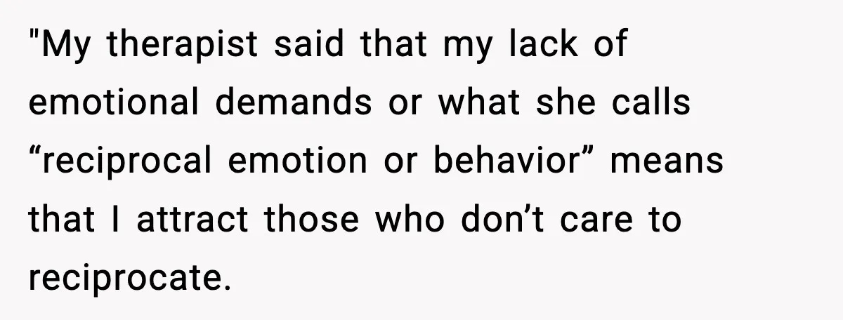Woman Confronts Her Life After Illness While Husband Chases His Past Love "My therapist said that my lack of emotional demands or what she calls “reciprocal emotion or behavior” means that I attract those who don’t care to reciprocate.