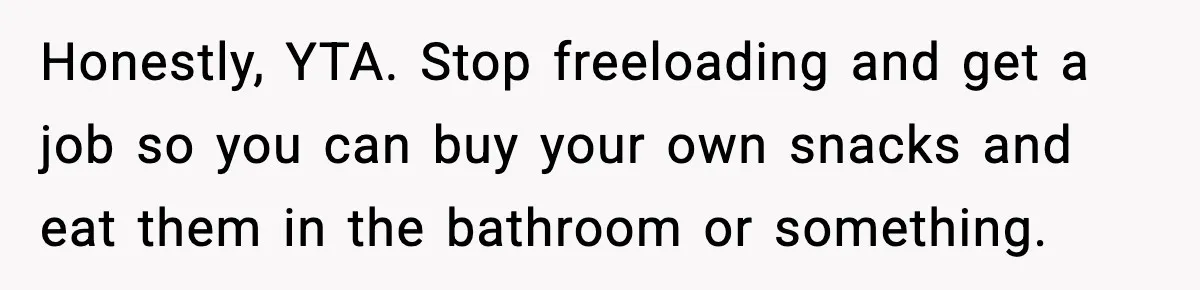 Roommate Wakes Couple At 3 AM For Snacks Every Night, Then Reveals A Wild Plot Twist Honestly, YTA. Stop freeloading and get a job so you can buy your own snacks and eat them in the bathroom or something.