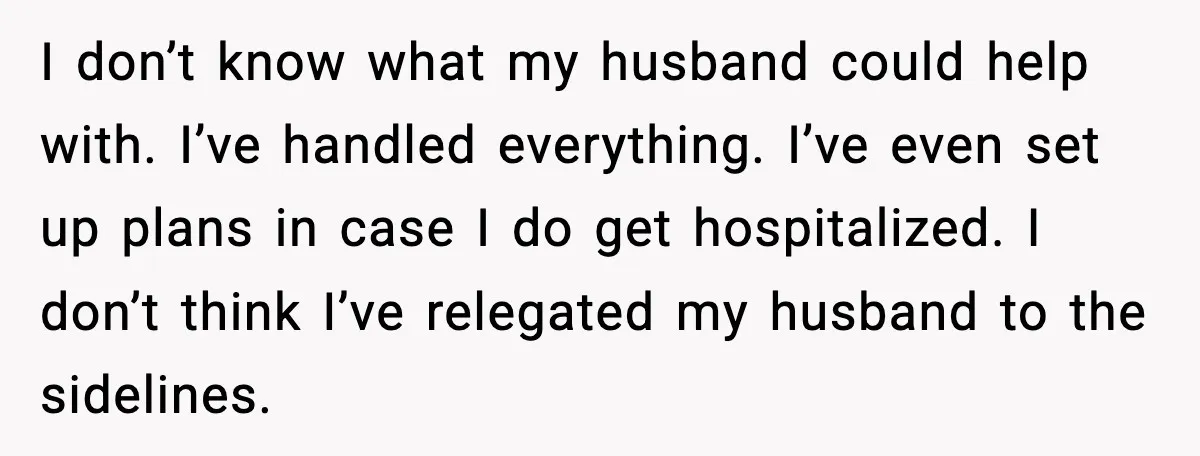 Woman Confronts Her Life After Illness While Husband Chases His Past Love I don’t know what my husband could help with. I’ve handled everything. I’ve even set up plans in case I do get hospitalized. I don’t think I’ve relegated my husband...