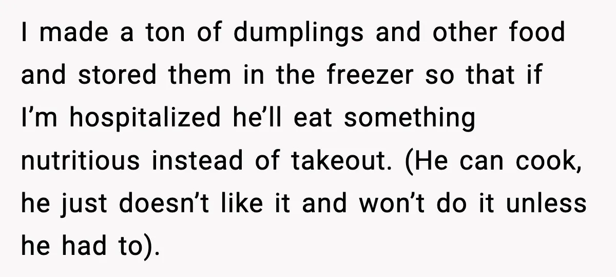 Woman Confronts Her Life After Illness While Husband Chases His Past Love I made a ton of dumplings and other food and stored them in the freezer so that if I’m hospitalized he’ll eat something nutritious instead of takeout. (He can cook,...