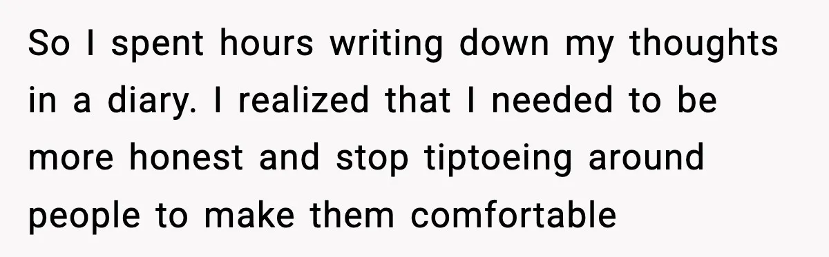Woman Confronts Her Life After Illness While Husband Chases His Past Love So I spent hours writing down my thoughts in a diary. I realized that I needed to be more honest and stop tiptoeing around people to make them comfortable