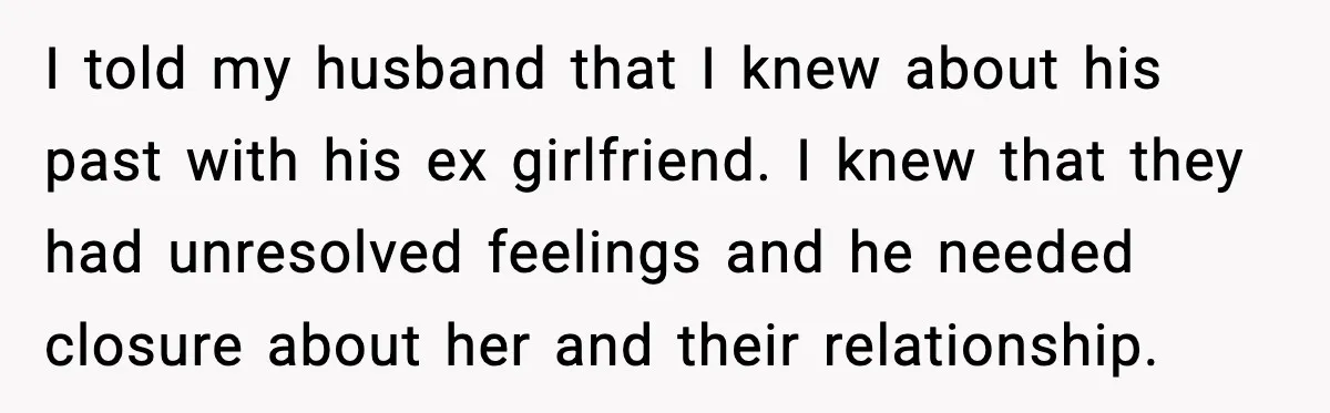 Woman Confronts Her Life After Illness While Husband Chases His Past Love I told my husband that I knew about his past with his ex girlfriend. I knew that they had unresolved feelings and he needed closure about her and their relationship.