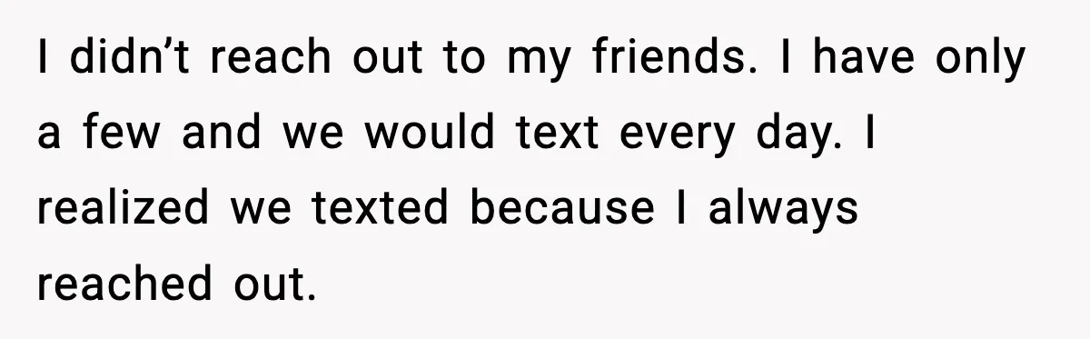 Woman Confronts Her Life After Illness While Husband Chases His Past Love I didn’t reach out to my friends. I have only a few and we would text every day. I realized we texted because I always reached out.