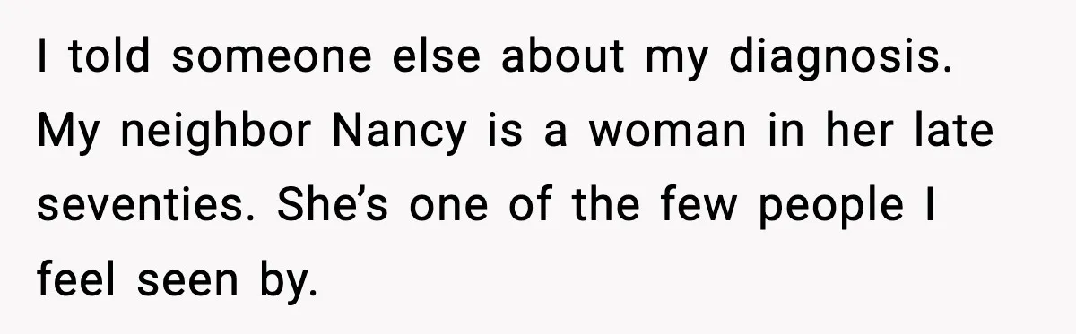 Woman Confronts Her Life After Illness While Husband Chases His Past Love I told someone else about my diagnosis. My neighbor Nancy is a woman in her late seventies. She’s one of the few people I feel seen by.