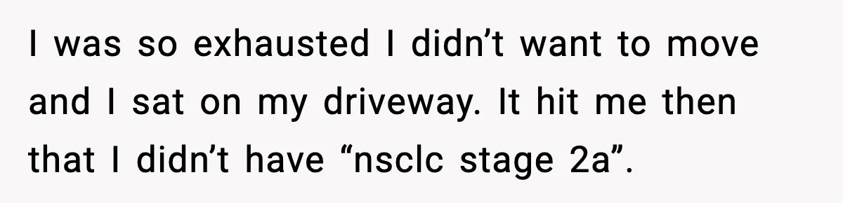 Woman Confronts Her Life After Illness While Husband Chases His Past Love I was so exhausted I didn’t want to move and I sat on my driveway. It hit me then that I didn’t have “nsclc stage 2a”.