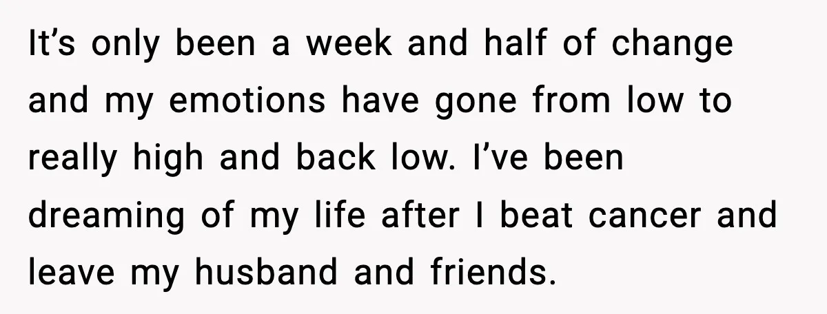 Woman Confronts Her Life After Illness While Husband Chases His Past Love It’s only been a week and half of change and my emotions have gone from low to really high and back low. I’ve been dreaming of my life after I...