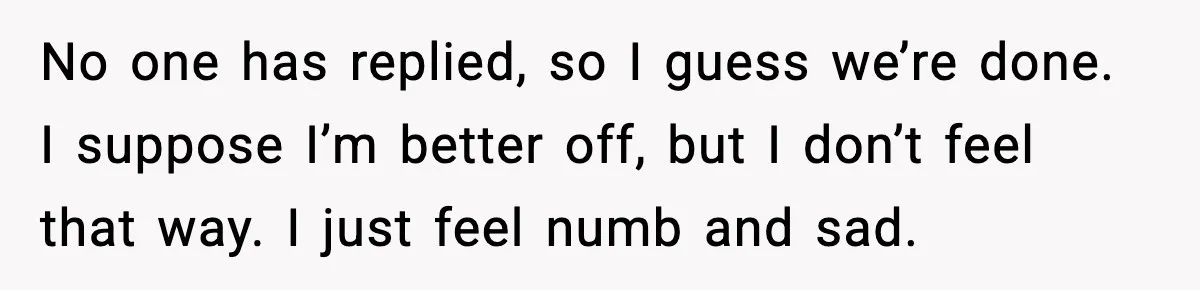 Bride Calls Out Friends After They Offer an $8 Gift and Skip Her Wedding No one has replied, so I guess we’re done. I suppose I’m better off, but I don’t feel that way. I just feel numb and sad.