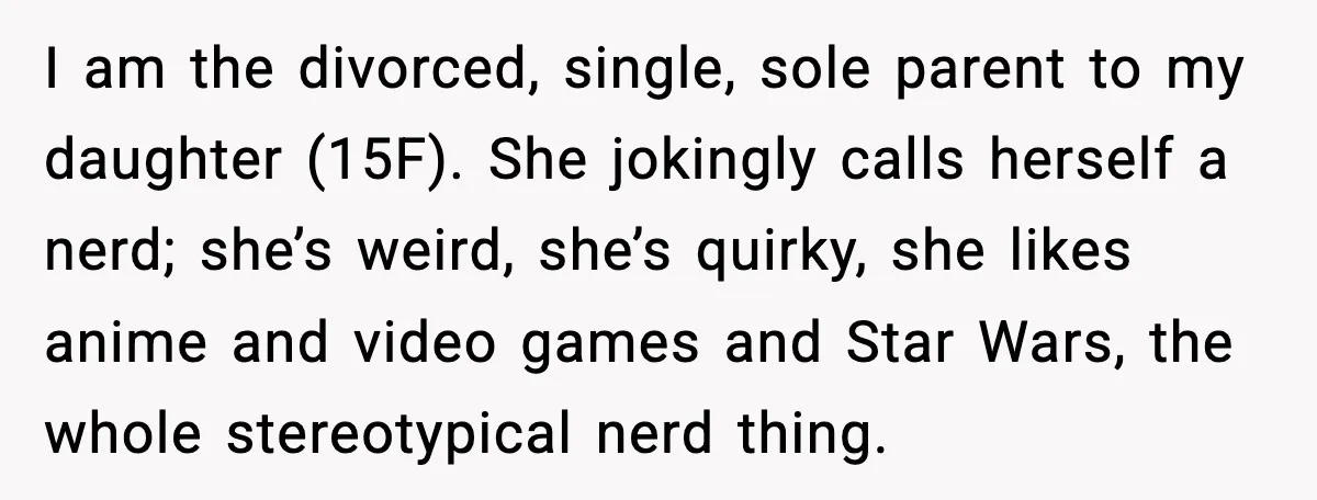 Man Confronts His Family After They Invite the Teen Who Terrorized His Daughter I am the divorced, single, sole parent to my daughter (15F). She jokingly calls herself a nerd; she’s weird, she’s quirky, she likes anime and video games and Star Wars,...