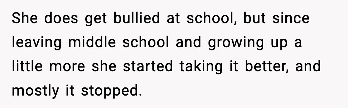 Man Confronts His Family After They Invite the Teen Who Terrorized His Daughter She does get bullied at school, but since leaving middle school and growing up a little more she started taking it better, and mostly it stopped.