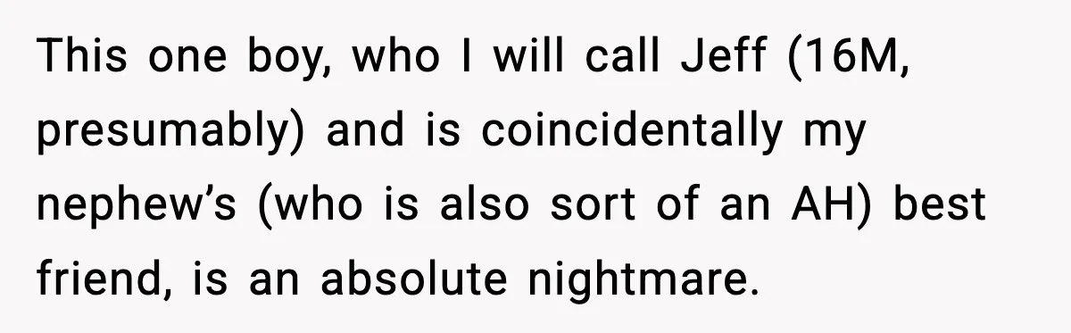 Man Confronts His Family After They Invite the Teen Who Terrorized His Daughter This one boy, who I will call Jeff (16M, presumably) and is coincidentally my nephew’s (who is also sort of an AH) best friend, is an absolute nightmare.