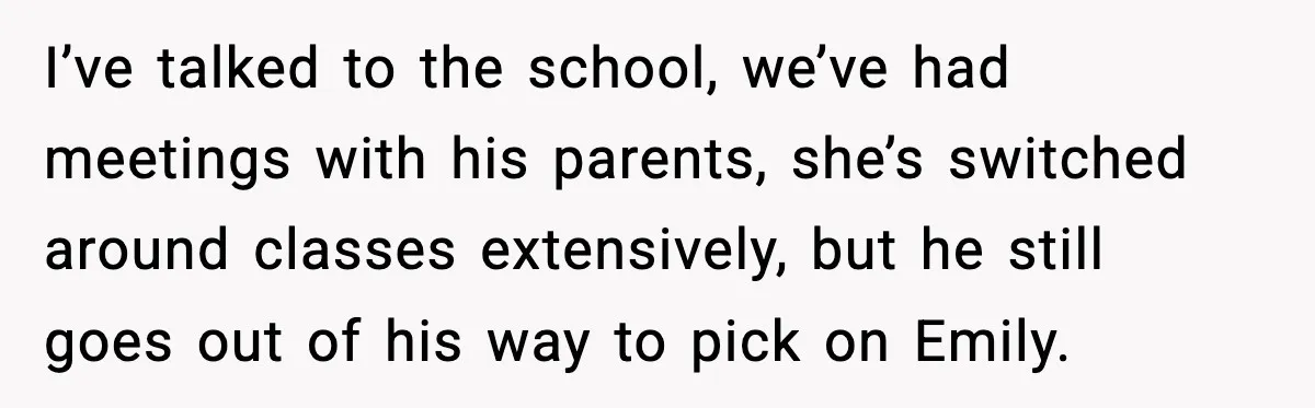 Man Confronts His Family After They Invite the Teen Who Terrorized His Daughter I’ve talked to the school, we’ve had meetings with his parents, she’s switched around classes extensively, but he still goes out of his way to pick on Emily.