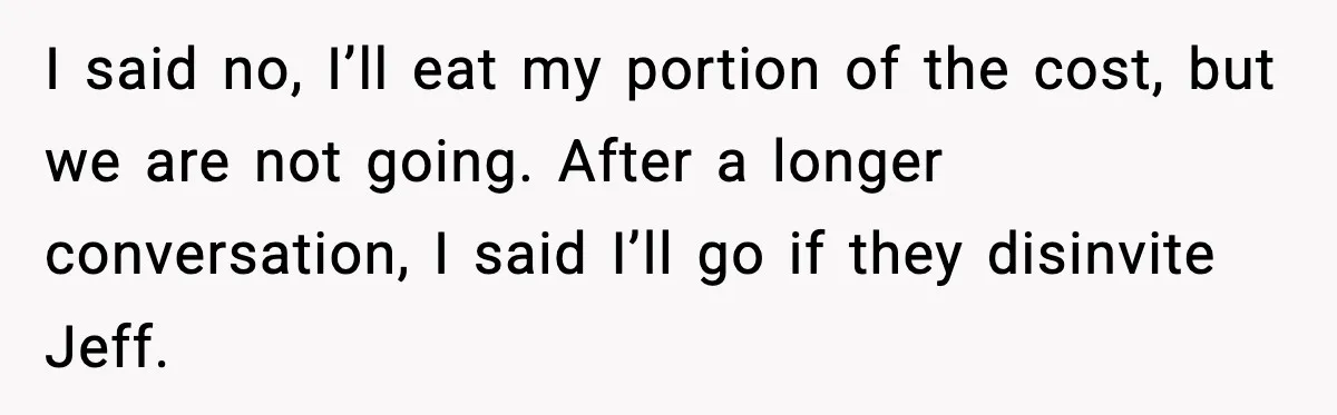 Man Confronts His Family After They Invite the Teen Who Terrorized His Daughter I said no, I’ll eat my portion of the cost, but we are not going. After a longer conversation, I said I’ll go if they disinvite Jeff.