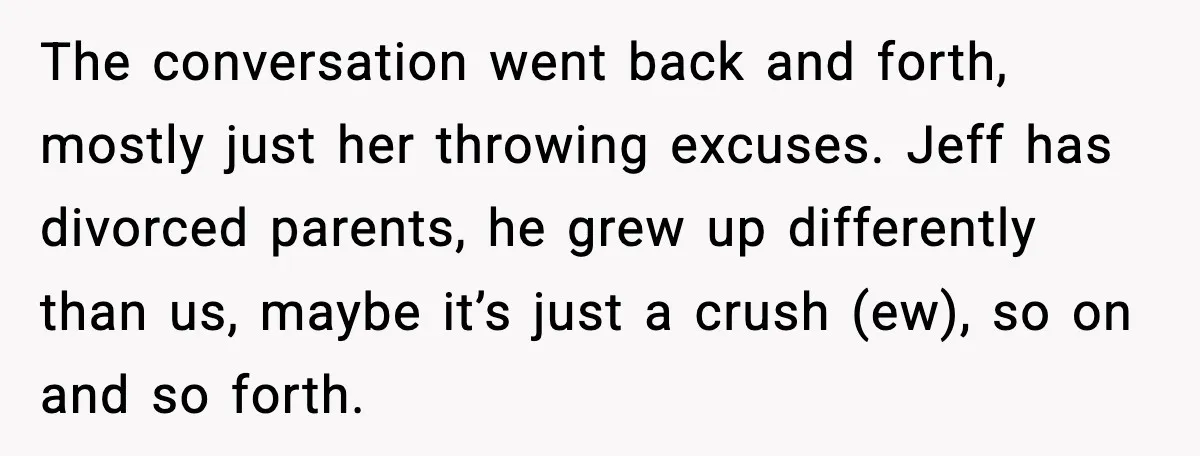 Man Confronts His Family After They Invite the Teen Who Terrorized His Daughter The conversation went back and forth, mostly just her throwing excuses. Jeff has divorced parents, he grew up differently than us, maybe it’s just a crush (ew), so on and...
