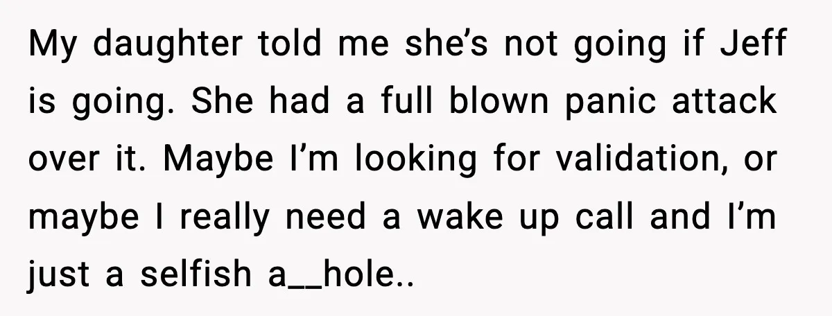 Man Confronts His Family After They Invite the Teen Who Terrorized His Daughter My daughter told me she’s not going if Jeff is going. She had a full blown panic attack over it. Maybe I’m looking for validation, or maybe I really need...