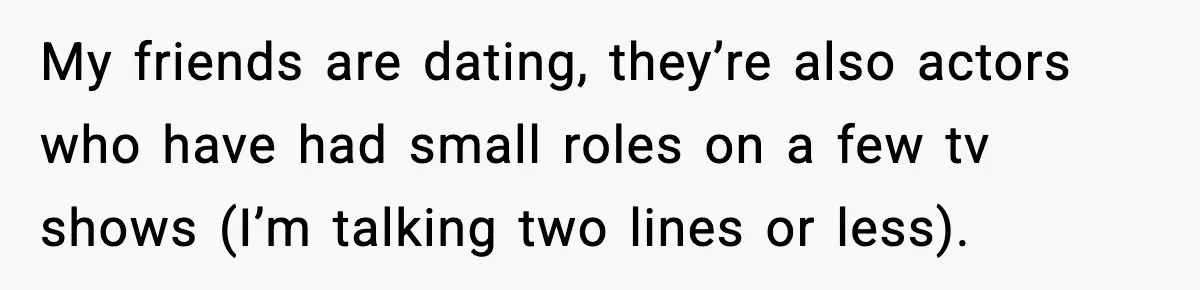 Actors Think They’re A-List Stars, Demand Photo Removed—Friend Drops Brutal Truth My friends are dating, they’re also actors who have had small roles on a few tv shows (I’m talking two lines or less).