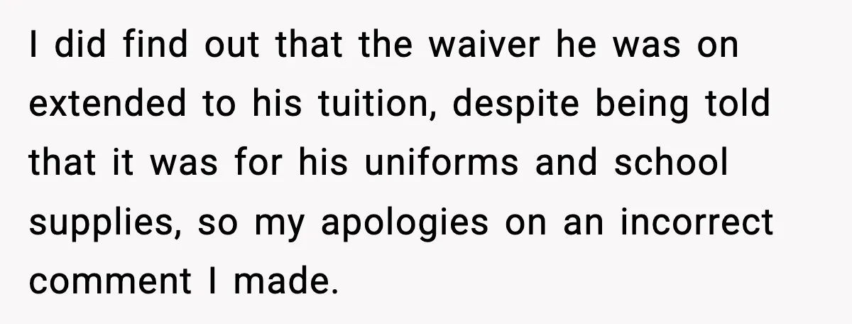 Man Confronts His Family After They Invite the Teen Who Terrorized His Daughter I did find out that the waiver he was on extended to his tuition, despite being told that it was for his uniforms and school supplies, so my apologies on...