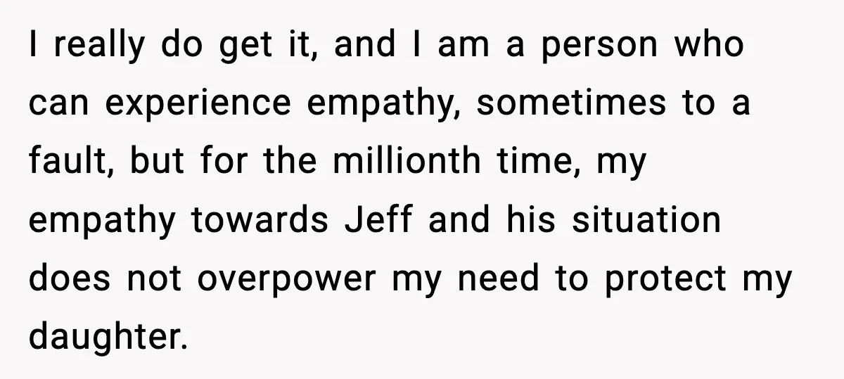Man Confronts His Family After They Invite the Teen Who Terrorized His Daughter I really do get it, and I am a person who can experience empathy, sometimes to a fault, but for the millionth time, my empathy towards Jeff and his situation...