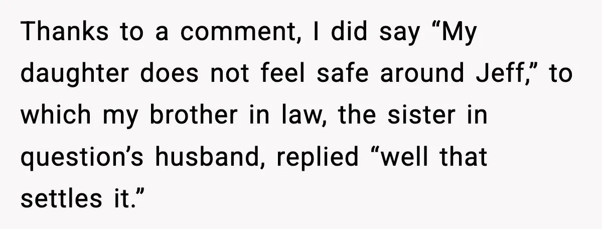 Man Confronts His Family After They Invite the Teen Who Terrorized His Daughter Thanks to a comment, I did say “My daughter does not feel safe around Jeff,” to which my brother in law, the sister in question’s husband, replied “well that settles...