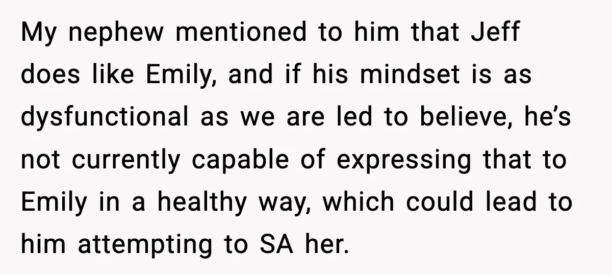 Man Confronts His Family After They Invite the Teen Who Terrorized His Daughter My nephew mentioned to him that Jeff does like Emily, and if his mindset is as dysfunctional as we are led to believe, he’s not currently capable of expressing that...
