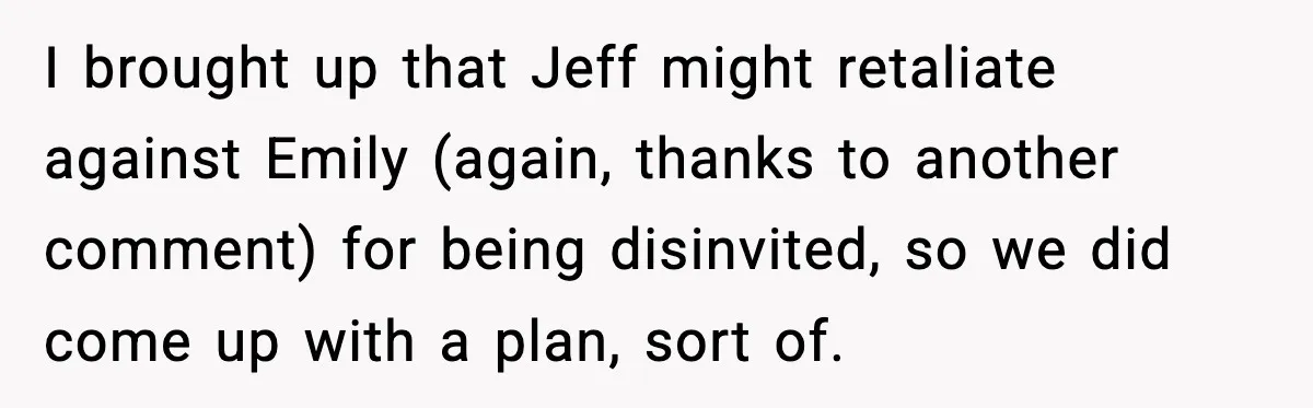 Man Confronts His Family After They Invite the Teen Who Terrorized His Daughter I brought up that Jeff might retaliate against Emily (again, thanks to another comment) for being disinvited, so we did come up with a plan, sort of.