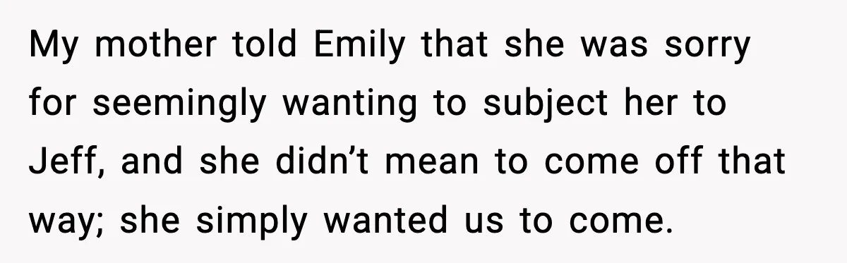 Man Confronts His Family After They Invite the Teen Who Terrorized His Daughter My mother told Emily that she was sorry for seemingly wanting to subject her to Jeff, and she didn’t mean to come off that way; she simply wanted us to...