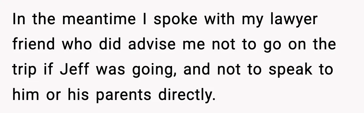 Man Confronts His Family After They Invite the Teen Who Terrorized His Daughter In the meantime I spoke with my lawyer friend who did advise me not to go on the trip if Jeff was going, and not to speak to him or...