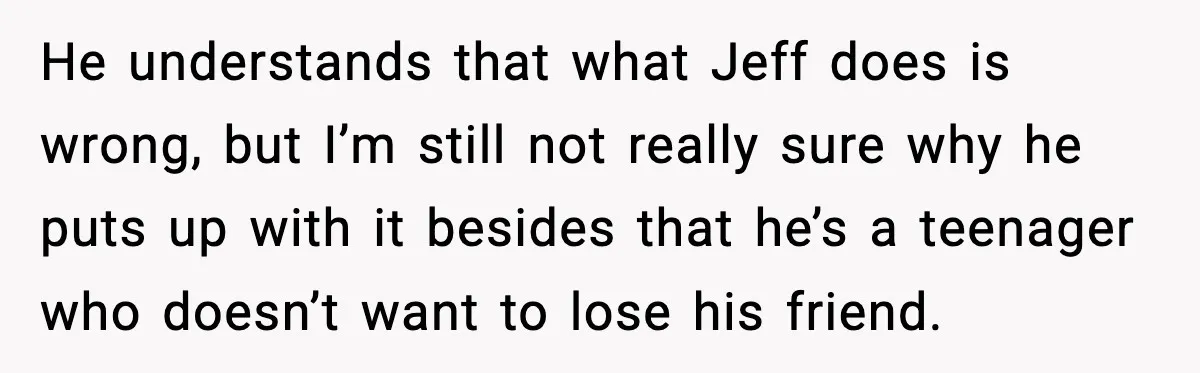 Man Confronts His Family After They Invite the Teen Who Terrorized His Daughter He understands that what Jeff does is wrong, but I’m still not really sure why he puts up with it besides that he’s a teenager who doesn’t want to lose...