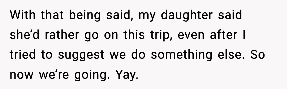 Man Confronts His Family After They Invite the Teen Who Terrorized His Daughter With that being said, my daughter said she’d rather go on this trip, even after I tried to suggest we do something else. So now we’re going. Yay.