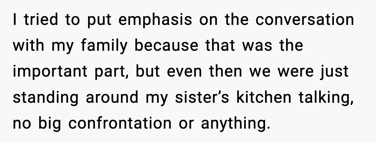 Man Confronts His Family After They Invite the Teen Who Terrorized His Daughter I tried to put emphasis on the conversation with my family because that was the important part, but even then we were just standing around my sister’s kitchen talking, no...