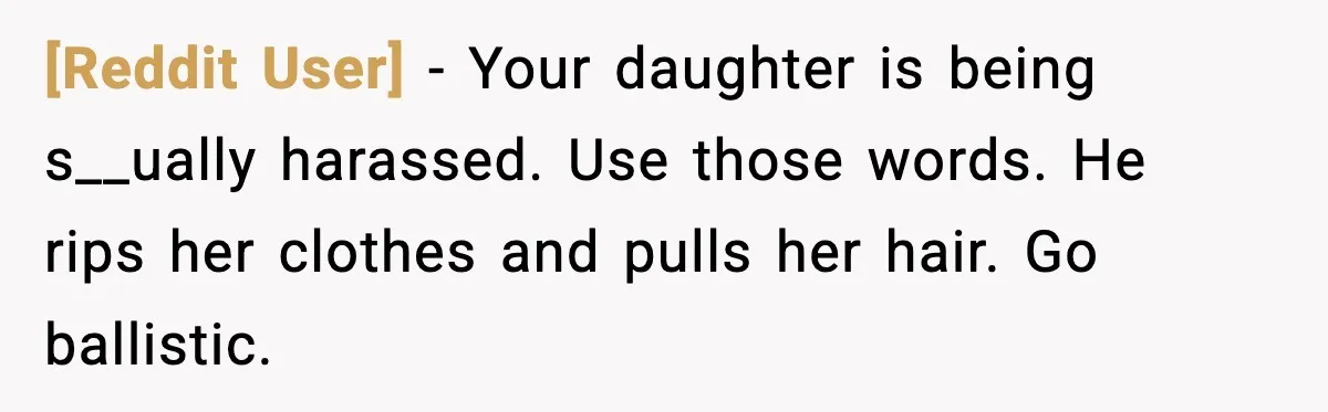 [Reddit User] - Your daughter is being s__ually harassed. Use those words. He rips her clothes and pulls her hair. Go ballistic.