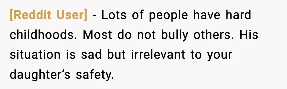 [Reddit User] - Lots of people have hard childhoods. Most do not bully others. His situation is sad but irrelevant to your daughter’s safety.