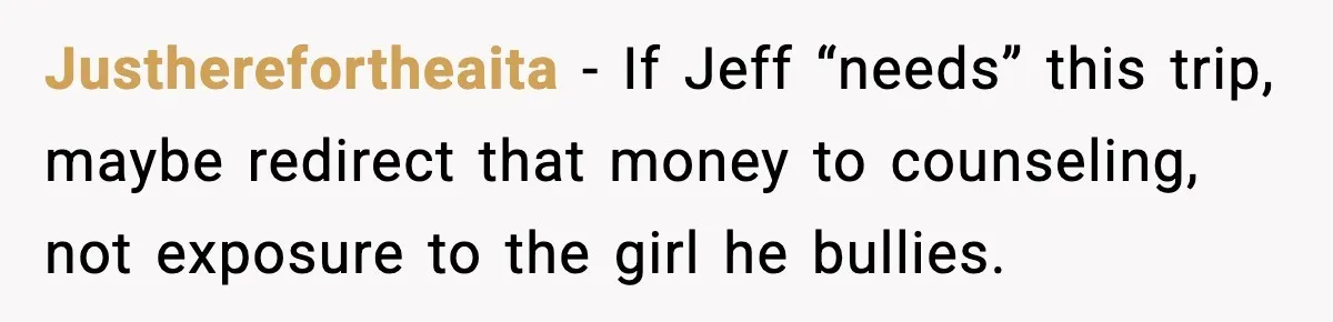 Man Confronts His Family After They Invite the Teen Who Terrorized His Daughter Justherefortheaita - If Jeff “needs” this trip, maybe redirect that money to counseling, not exposure to the girl he bullies.