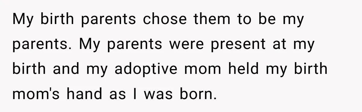 Adopted Teen Asks Parents About His Missing College Fund And Unearths Years Of Quiet Favoritism My birth parents chose them to be my parents. My parents were present at my birth and my adoptive mom held my birth mom's hand as I was born.
