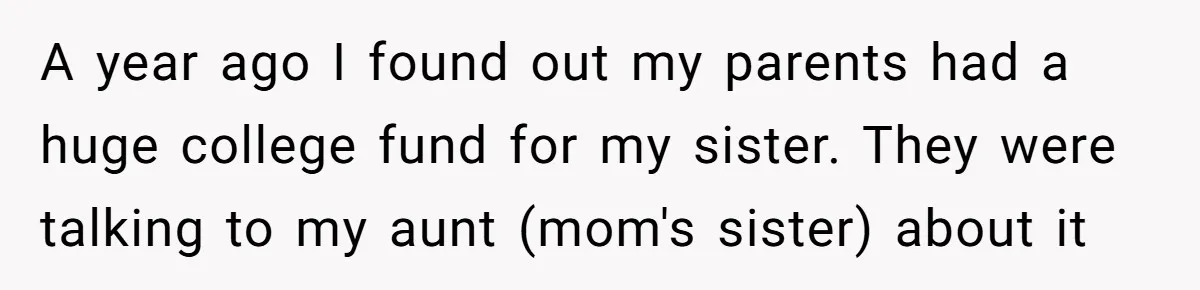 Adopted Teen Asks Parents About His Missing College Fund And Unearths Years Of Quiet Favoritism A year ago I found out my parents had a huge college fund for my sister. They were talking to my aunt (mom's sister) about it