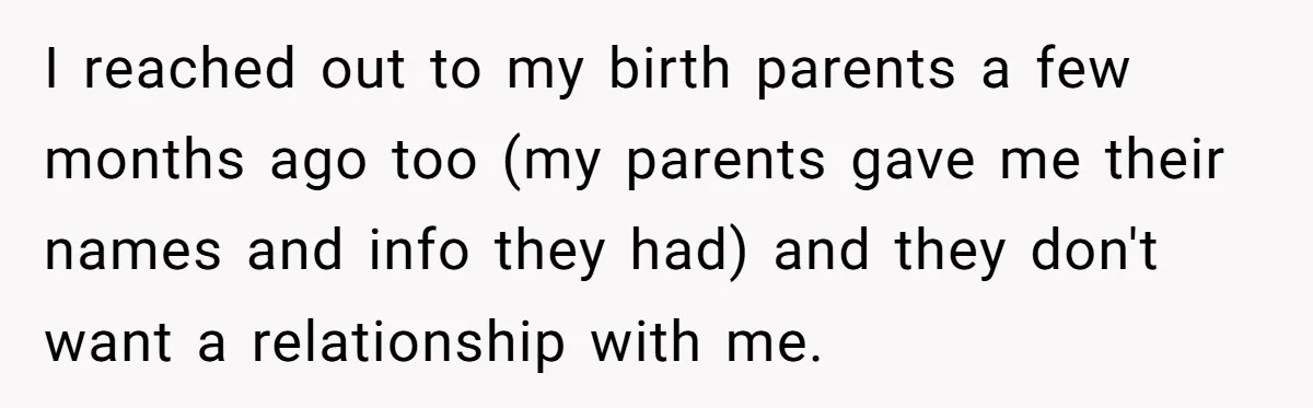 Adopted Teen Asks Parents About His Missing College Fund And Unearths Years Of Quiet Favoritism I reached out to my birth parents a few months ago too (my parents gave me their names and info they had) and they don't want a relationship with me.