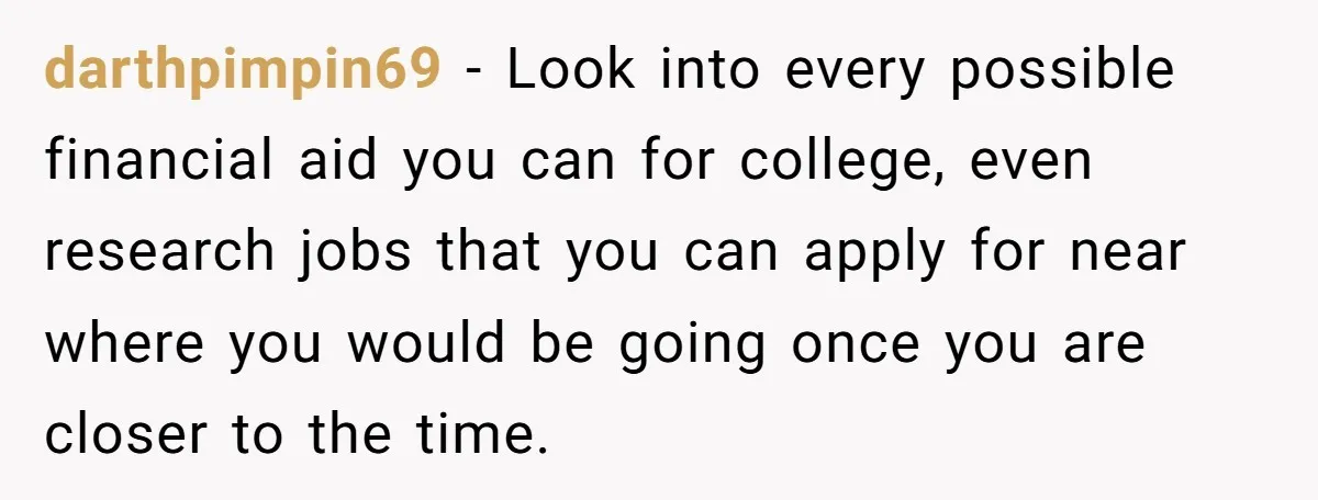 Adopted Teen Asks Parents About His Missing College Fund And Unearths Years Of Quiet Favoritism darthpimpin69 − Look into every possible financial aid you can for college, even research jobs that you can apply for near where you would be going once you are closer...
