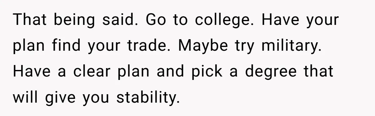 Adopted Teen Asks Parents About His Missing College Fund And Unearths Years Of Quiet Favoritism That being said. Go to college. Have your plan find your trade. Maybe try military. Have a clear plan and pick a degree that will give you stability.
