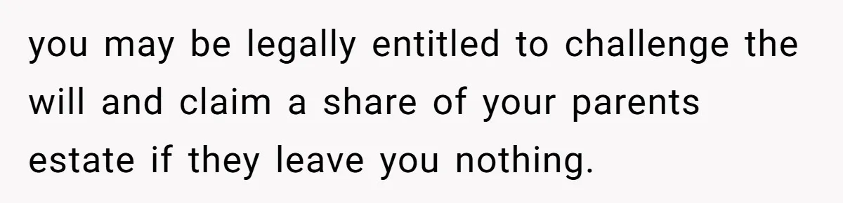 Adopted Teen Asks Parents About His Missing College Fund And Unearths Years Of Quiet Favoritism you may be legally entitled to challenge the will and claim a share of your parents estate if they leave you nothing.