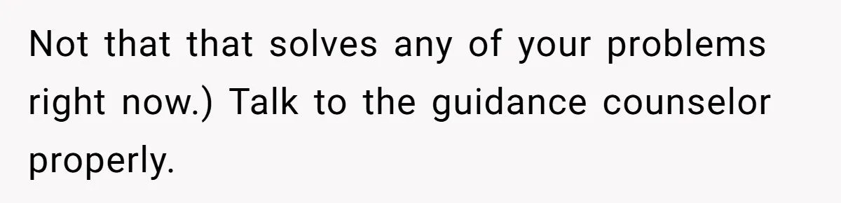 Adopted Teen Asks Parents About His Missing College Fund And Unearths Years Of Quiet Favoritism Not that that solves any of your problems right now.) Talk to the guidance counselor properly.