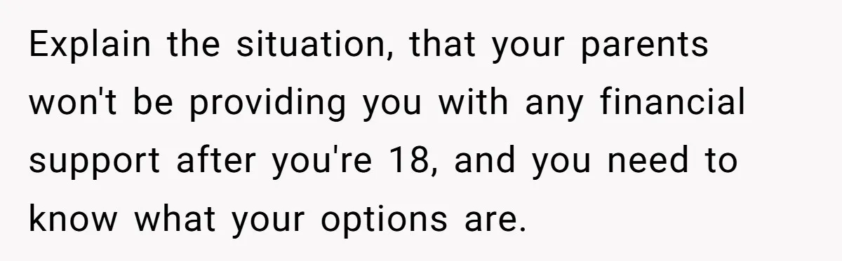 Adopted Teen Asks Parents About His Missing College Fund And Unearths Years Of Quiet Favoritism Explain the situation, that your parents won't be providing you with any financial support after you're 18, and you need to know what your options are.