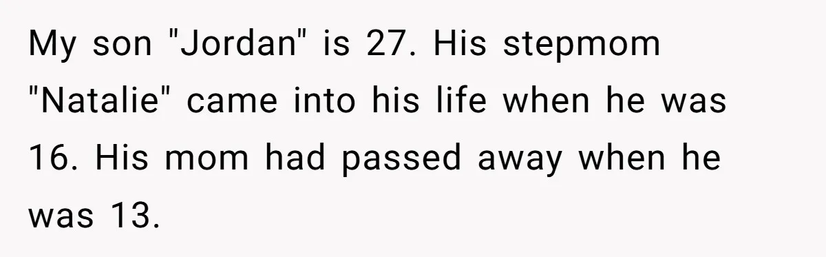 Mom Leaves Wedding After Son Chooses Aunt Over Stepmom For Mother-Son Dance, Family Turns On Her My son "Jordan" is 27. His stepmom "Natalie" came into his life when he was 16. His mom had passed away when he was 13.