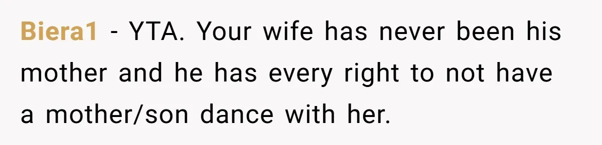 Mom Leaves Wedding After Son Chooses Aunt Over Stepmom For Mother-Son Dance, Family Turns On Her Biera1 − YTA. Your wife has never been his mother and he has every right to not have a mother/son dance with her.