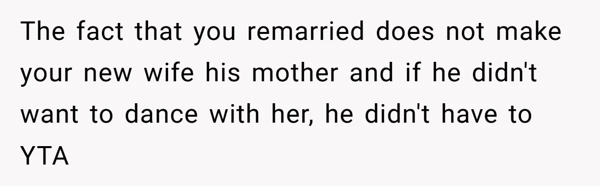 Mom Leaves Wedding After Son Chooses Aunt Over Stepmom For Mother-Son Dance, Family Turns On Her The fact that you remarried does not make your new wife his mother and if he didn't want to dance with her, he didn't have to YTA